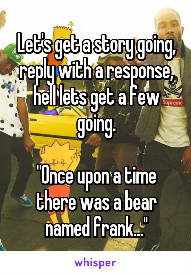 Let's get a story going, reply with a response, hell lets get a few going.

"Once upon a time there was a bear named frank..."