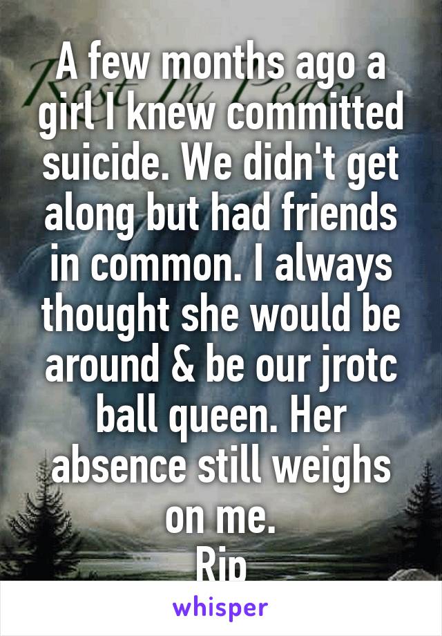 A few months ago a girl I knew committed suicide. We didn't get along but had friends in common. I always thought she would be around & be our jrotc ball queen. Her absence still weighs on me.
Rip