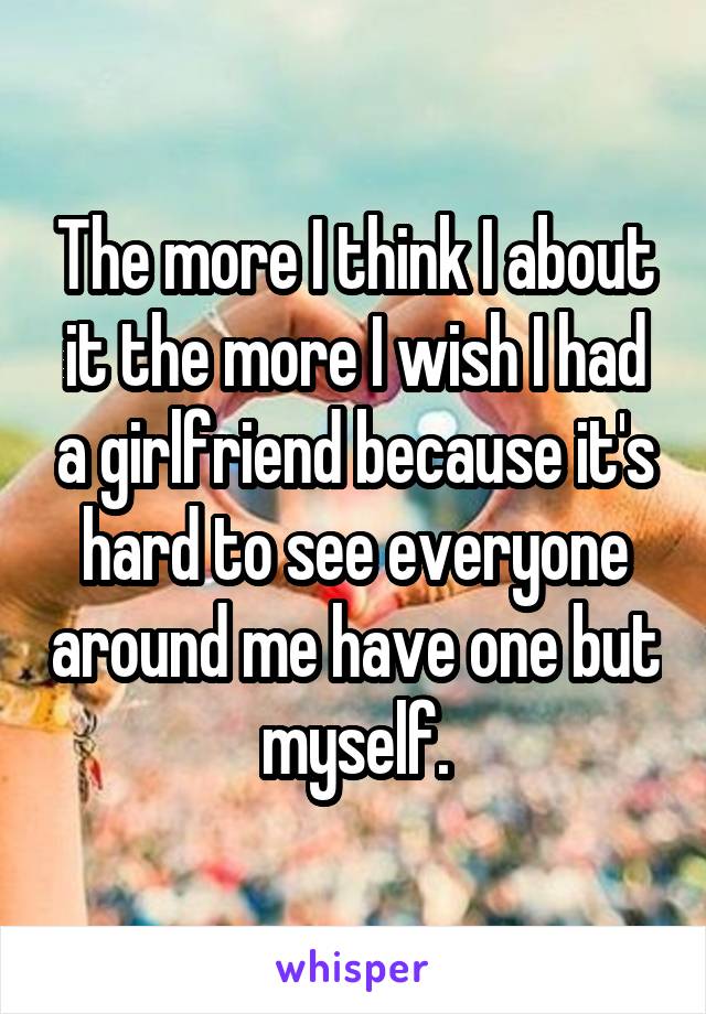The more I think I about it the more I wish I had a girlfriend because it's hard to see everyone around me have one but myself.
