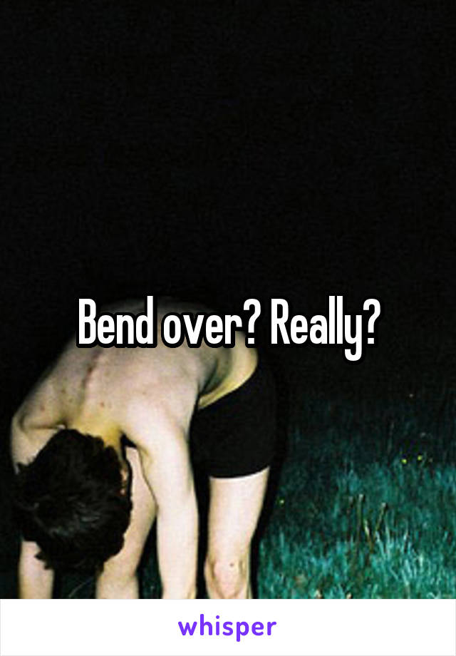 Bend over? Really?