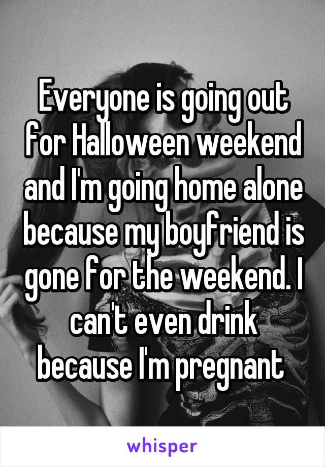 Everyone is going out for Halloween weekend and I'm going home alone because my boyfriend is gone for the weekend. I can't even drink because I'm pregnant 