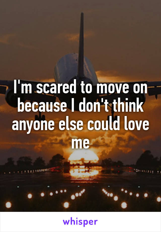 I'm scared to move on because I don't think anyone else could love me