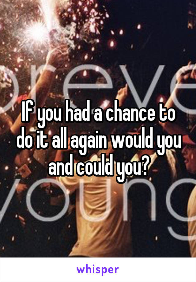 If you had a chance to do it all again would you and could you?