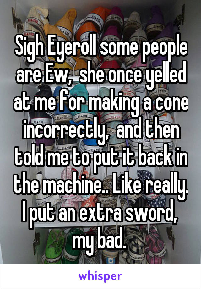 Sigh Eyeroll some people are Ew,  she once yelled at me for making a cone incorrectly,  and then told me to put it back in the machine.. Like really. I put an extra sword,  my bad. 