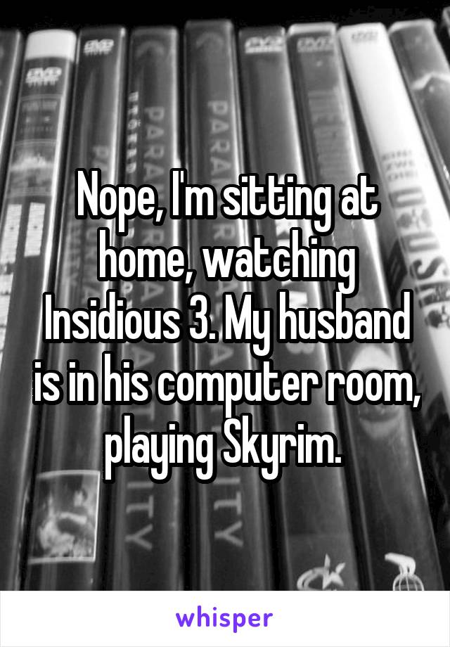 Nope, I'm sitting at home, watching Insidious 3. My husband is in his computer room, playing Skyrim. 