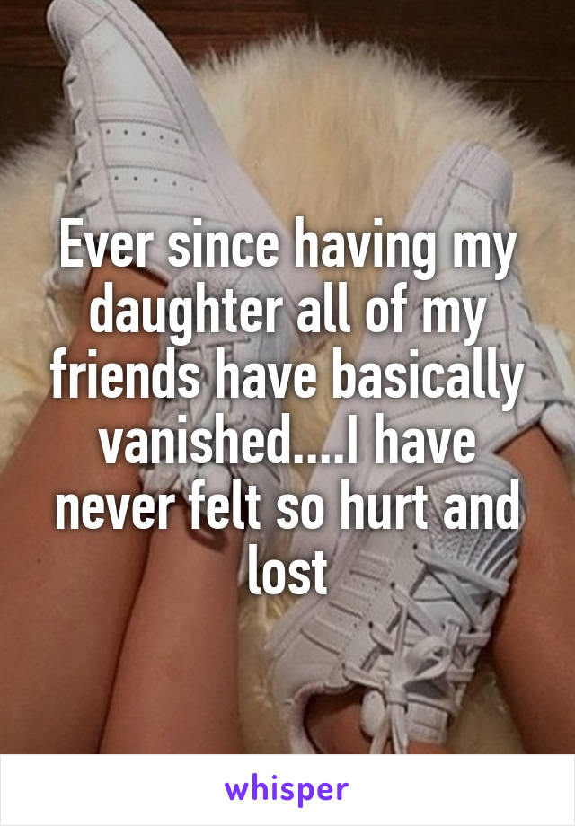 Ever since having my daughter all of my friends have basically vanished....I have never felt so hurt and lost