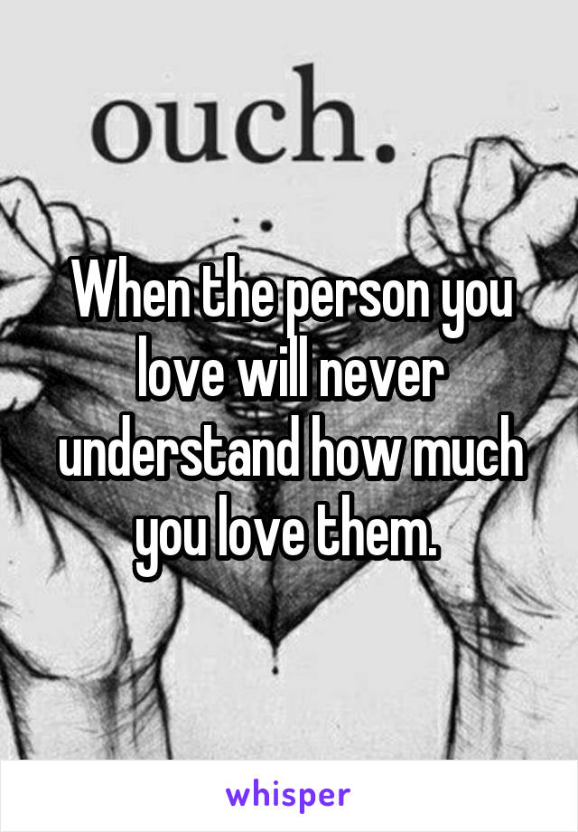 When the person you love will never understand how much you love them. 