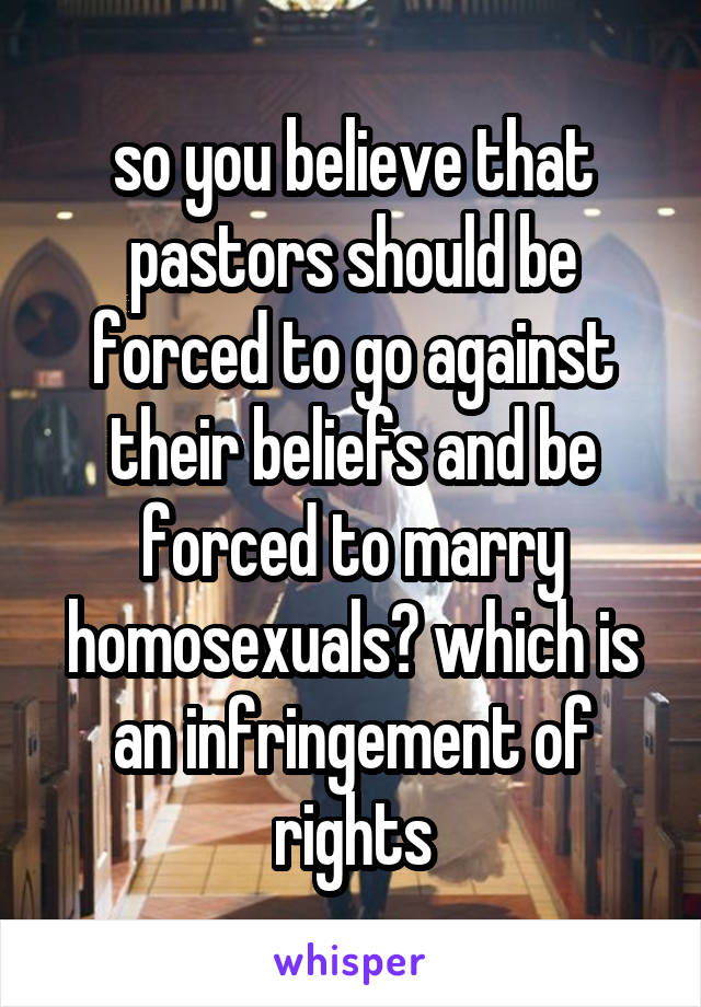 so you believe that pastors should be forced to go against their beliefs and be forced to marry homosexuals? which is an infringement of rights