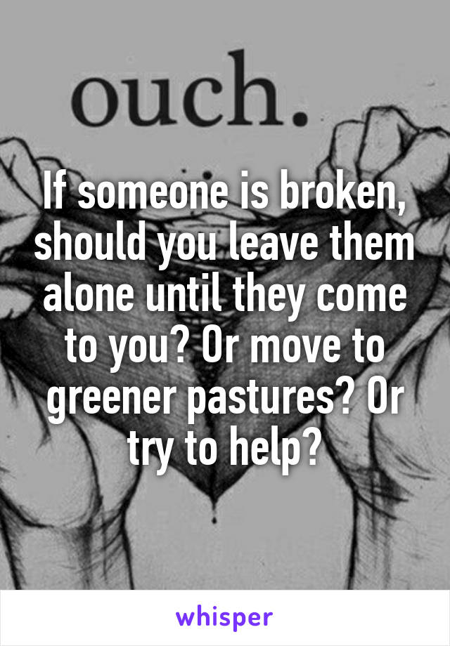 If someone is broken, should you leave them alone until they come to you? Or move to greener pastures? Or try to help?