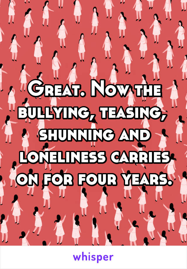 Great. Now the bullying, teasing,  shunning and loneliness carries on for four years.