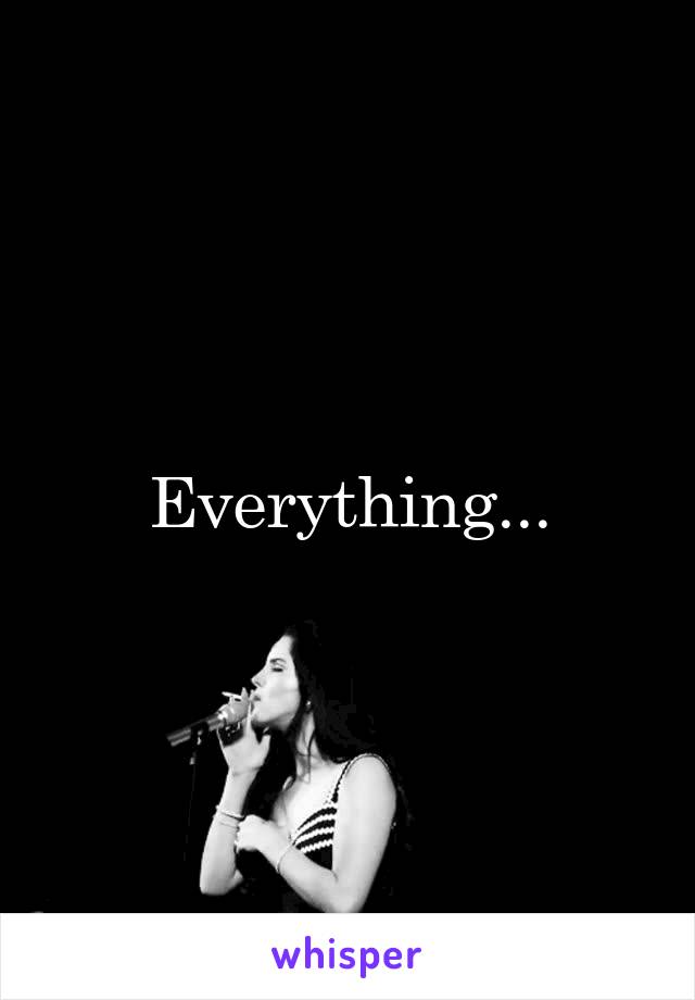 Everything...