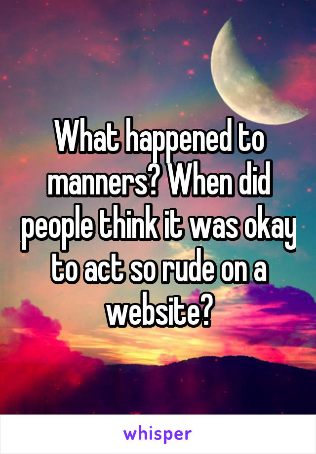 What happened to manners? When did people think it was okay to act so rude on a website?