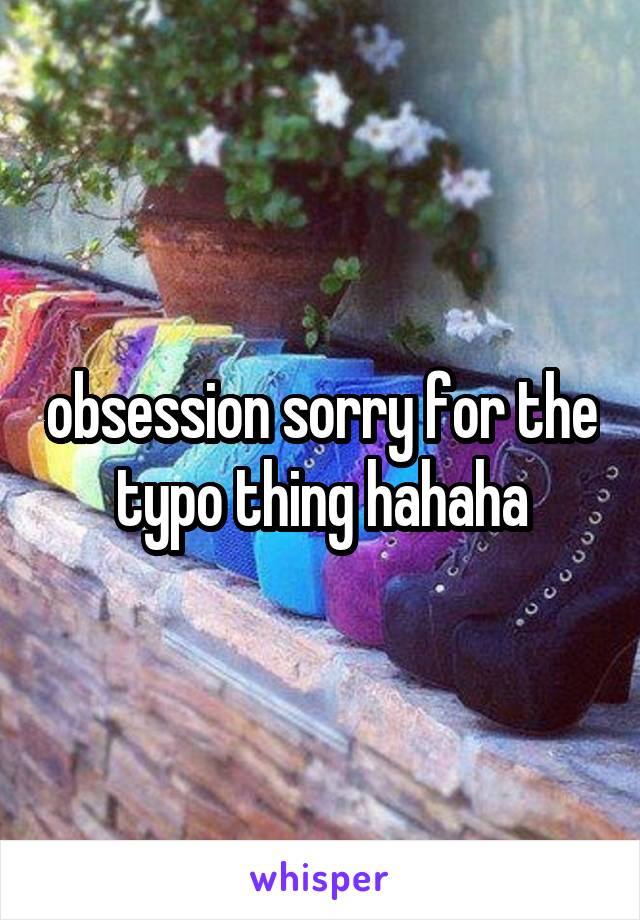 obsession sorry for the typo thing hahaha