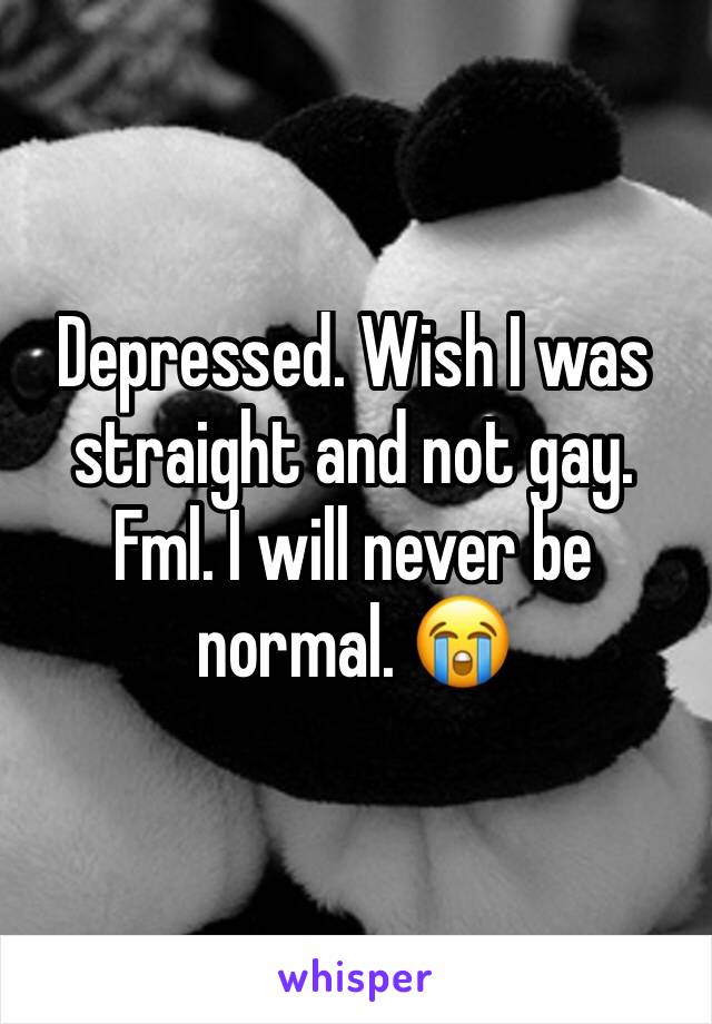 Depressed. Wish I was straight and not gay. Fml. I will never be normal. 😭