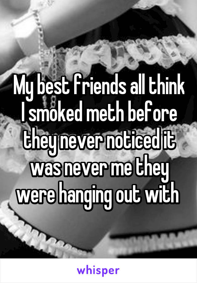 My best friends all think I smoked meth before they never noticed it was never me they were hanging out with 