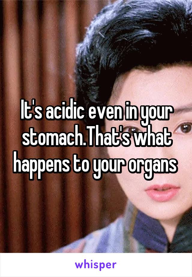 It's acidic even in your stomach.That's what happens to your organs 