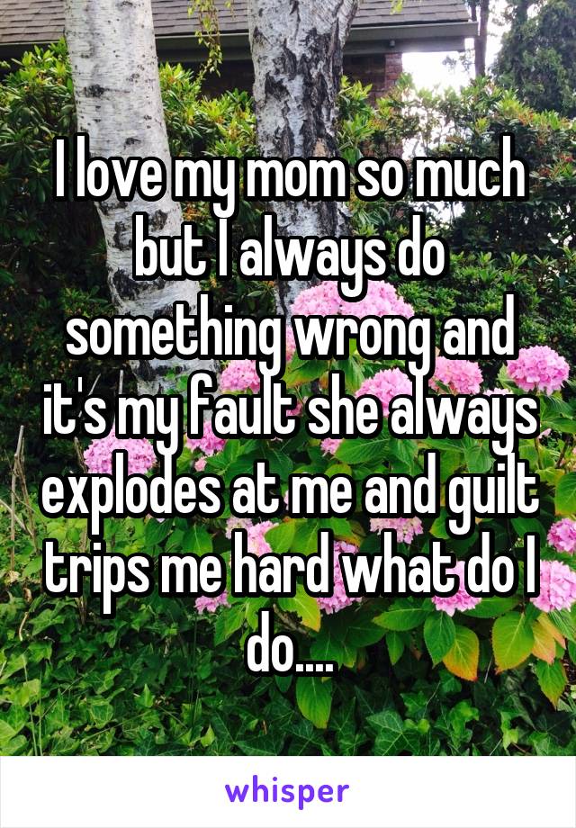 I love my mom so much but I always do something wrong and it's my fault she always explodes at me and guilt trips me hard what do I do....