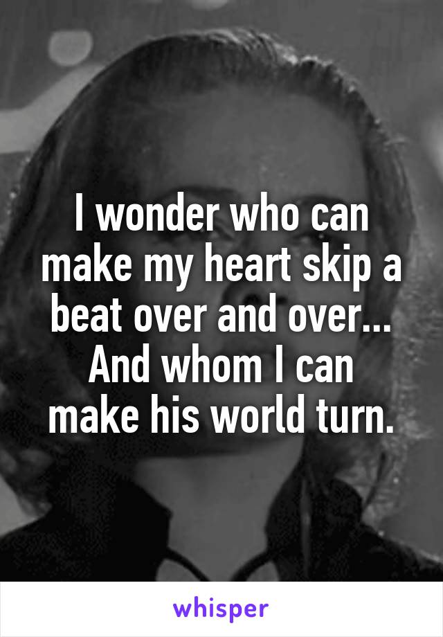 I wonder who can make my heart skip a beat over and over...
And whom I can make his world turn.