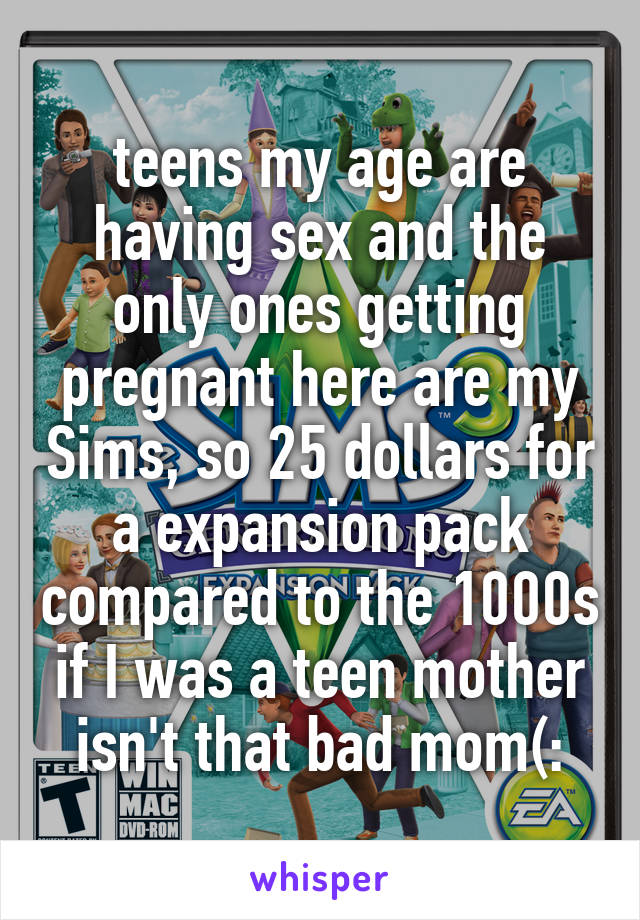 teens my age are having sex and the only ones getting pregnant here are my Sims, so 25 dollars for a expansion pack compared to the 1000s if I was a teen mother isn't that bad mom(: