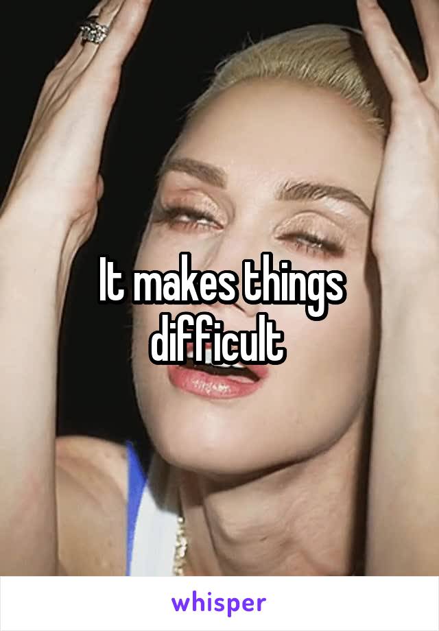 It makes things difficult 