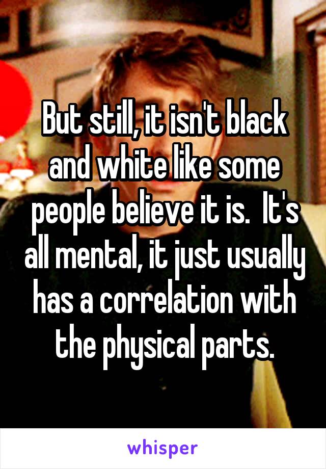 But still, it isn't black and white like some people believe it is.  It's all mental, it just usually has a correlation with the physical parts.