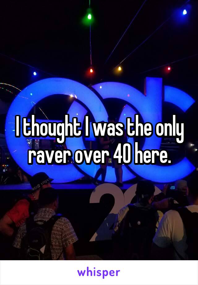 I thought I was the only raver over 40 here.