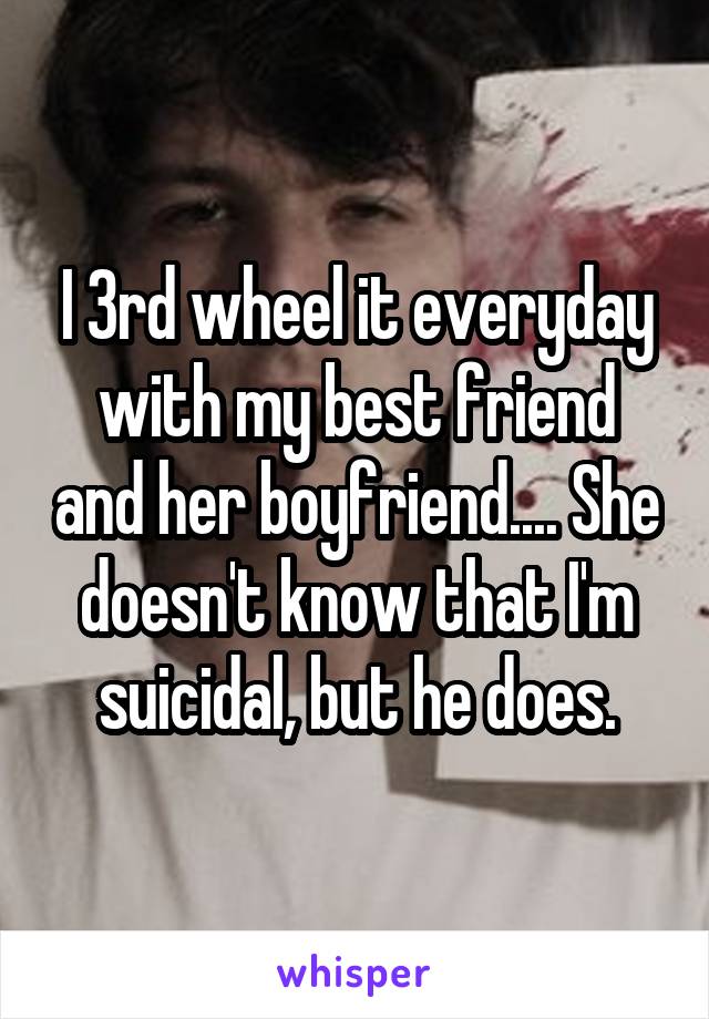 I 3rd wheel it everyday with my best friend and her boyfriend.... She doesn't know that I'm suicidal, but he does.