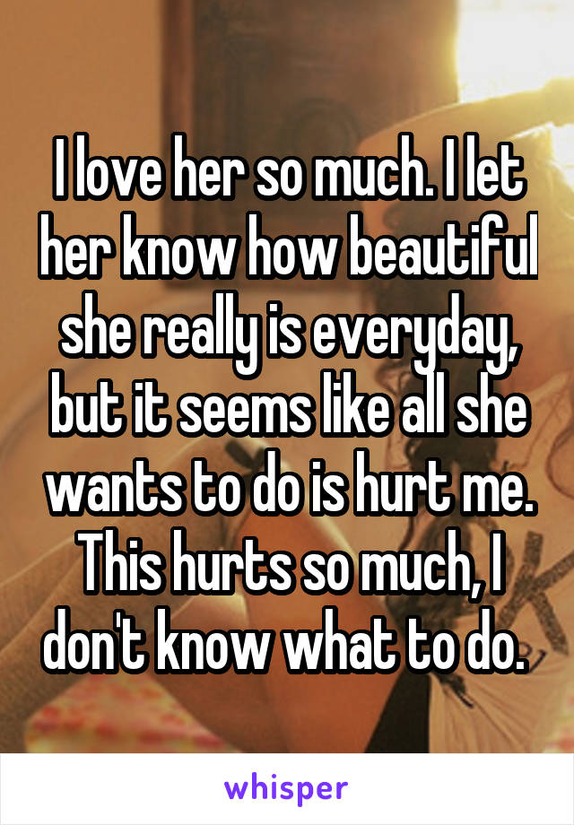 I love her so much. I let her know how beautiful she really is everyday, but it seems like all she wants to do is hurt me. This hurts so much, I don't know what to do. 