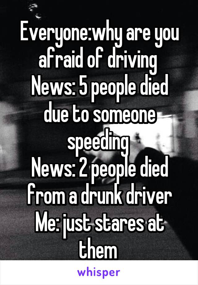 Everyone:why are you afraid of driving 
News: 5 people died due to someone speeding 
News: 2 people died from a drunk driver
Me: just stares at them 