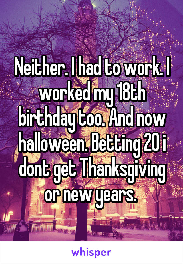 Neither. I had to work. I worked my 18th birthday too. And now halloween. Betting 20 i dont get Thanksgiving or new years. 