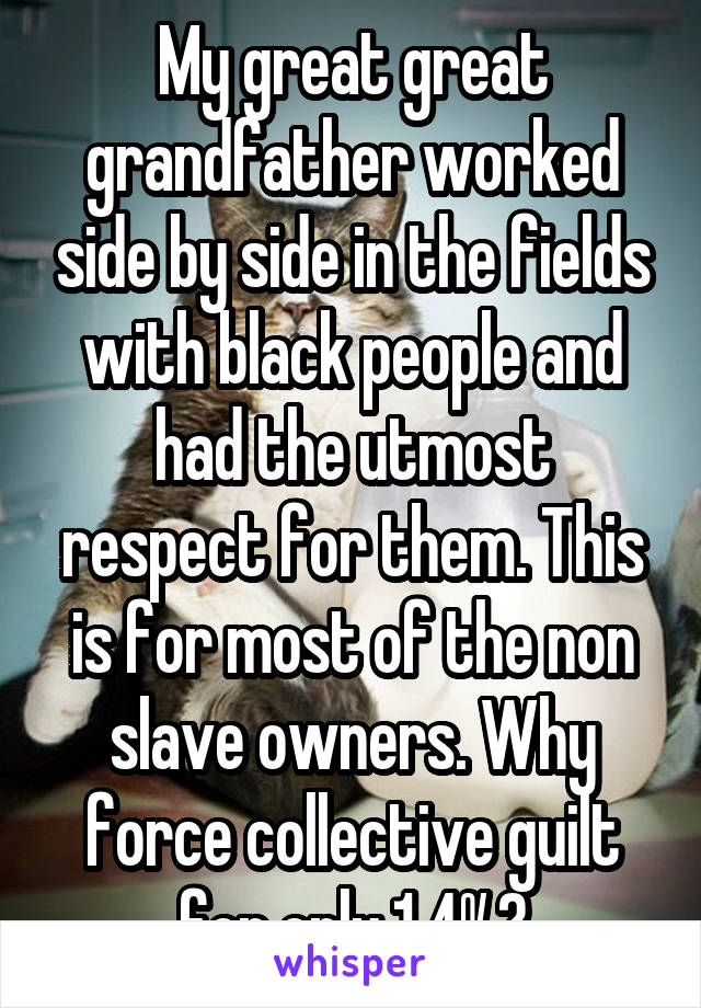 My great great grandfather worked side by side in the fields with black people and had the utmost respect for them. This is for most of the non slave owners. Why force collective guilt for only 1.4%?