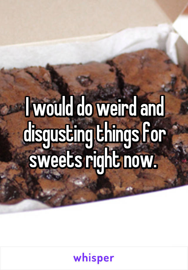 I would do weird and disgusting things for sweets right now. 