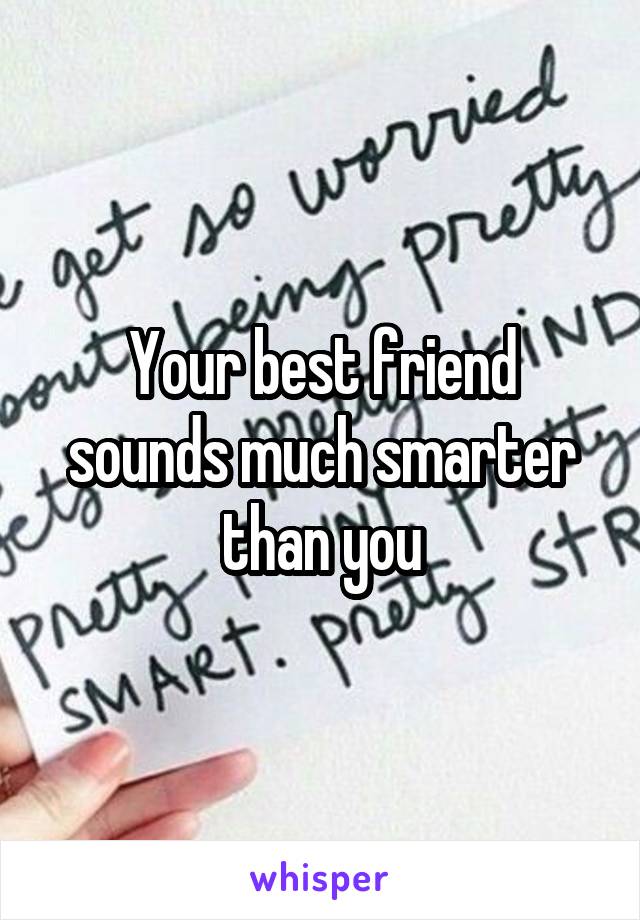 Your best friend sounds much smarter than you