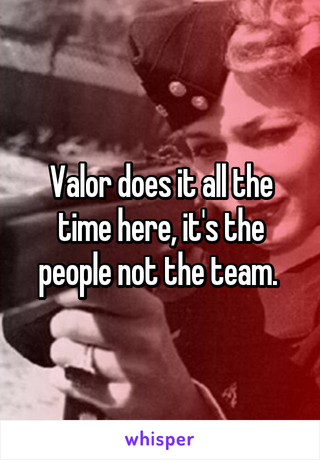 Valor does it all the time here, it's the people not the team. 