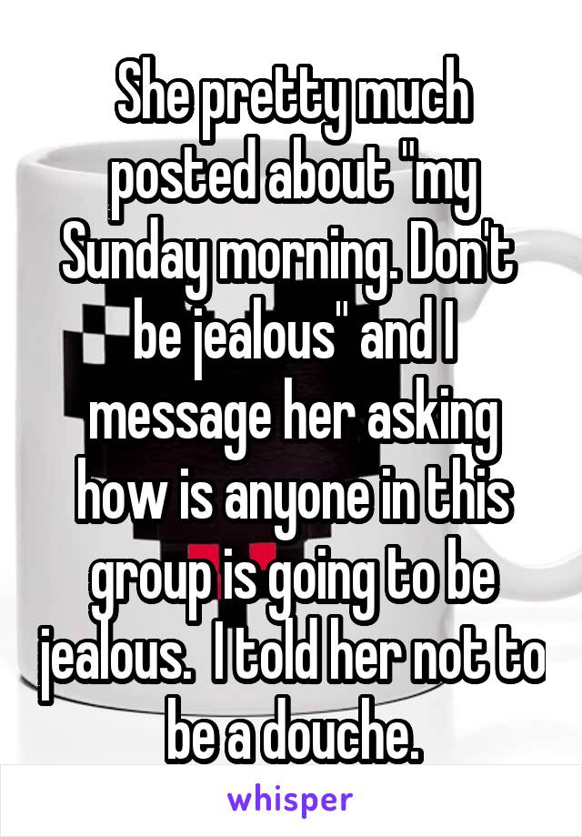 She pretty much posted about "my Sunday morning. Don't  be jealous" and I message her asking how is anyone in this group is going to be jealous.  I told her not to be a douche.