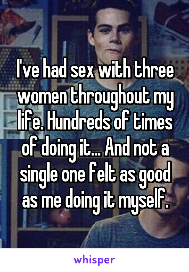 I've had sex with three women throughout my life. Hundreds of times of doing it... And not a single one felt as good as me doing it myself.