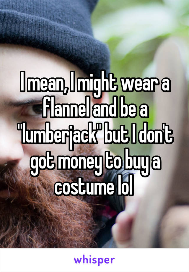 I mean, I might wear a flannel and be a "lumberjack" but I don't got money to buy a costume lol 