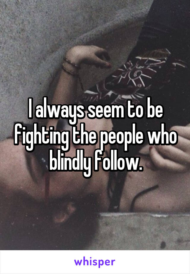 I always seem to be fighting the people who blindly follow.