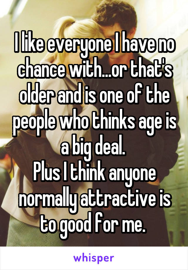 I like everyone I have no chance with...or that's older and is one of the people who thinks age is a big deal. 
Plus I think anyone normally attractive is to good for me. 