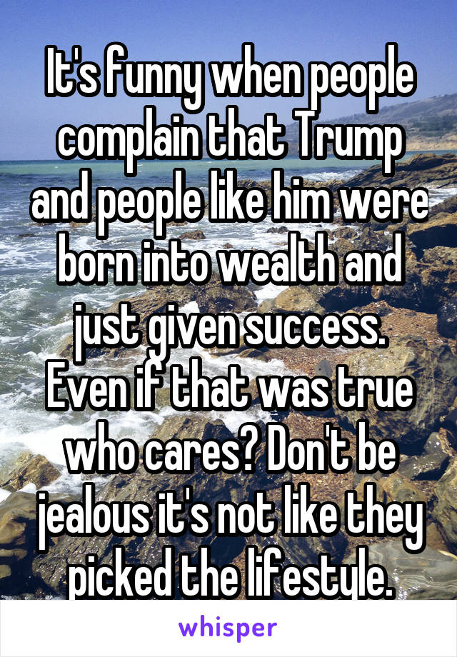 It's funny when people complain that Trump and people like him were born into wealth and just given success. Even if that was true who cares? Don't be jealous it's not like they picked the lifestyle.