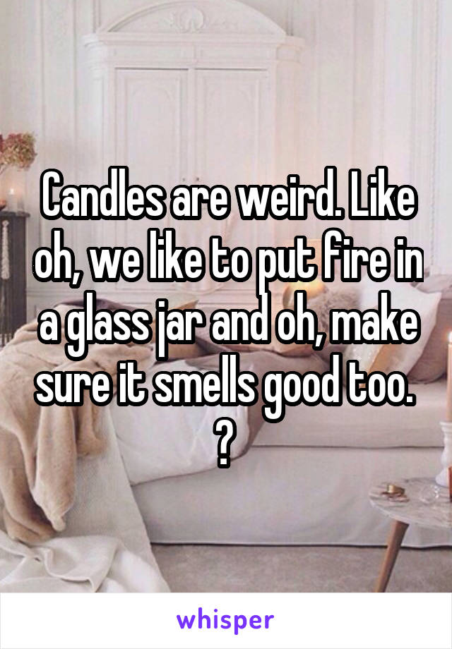 Candles are weird. Like oh, we like to put fire in a glass jar and oh, make sure it smells good too. 
? 