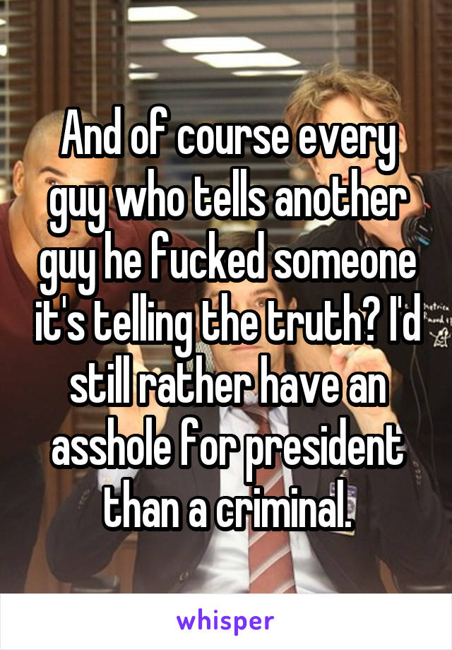 And of course every guy who tells another guy he fucked someone it's telling the truth? I'd still rather have an asshole for president than a criminal.