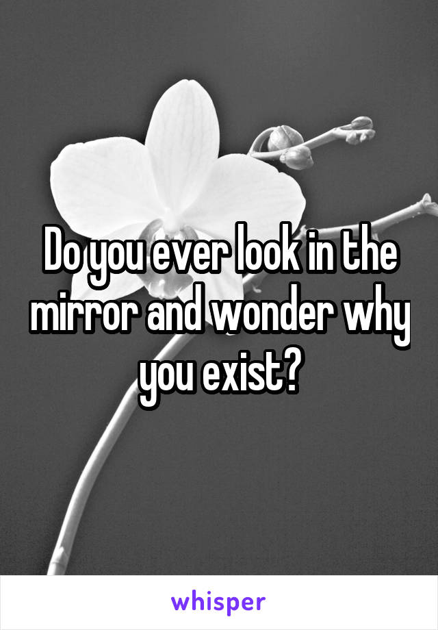 Do you ever look in the mirror and wonder why you exist?