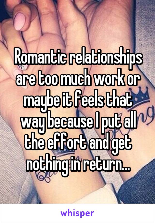 Romantic relationships are too much work or maybe it feels that way because I put all the effort and get nothing in return...