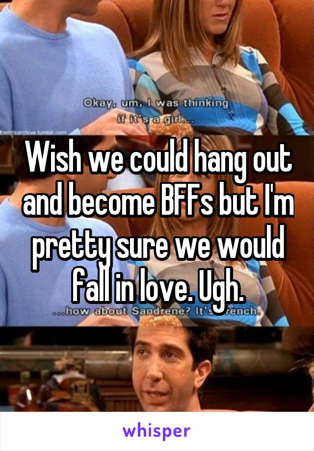 Wish we could hang out and become BFFs but I'm pretty sure we would fall in love. Ugh.