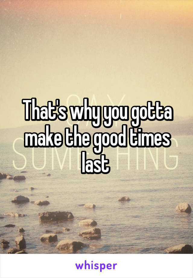 That's why you gotta make the good times last 
