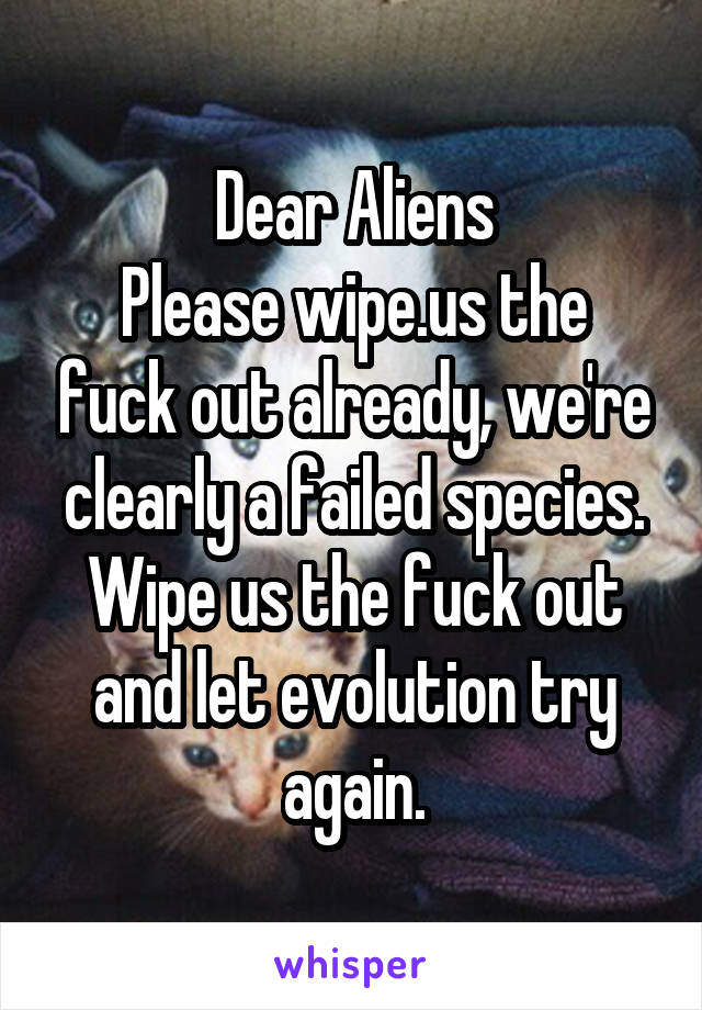 Dear Aliens
Please wipe.us the fuck out already, we're clearly a failed species. Wipe us the fuck out and let evolution try again.