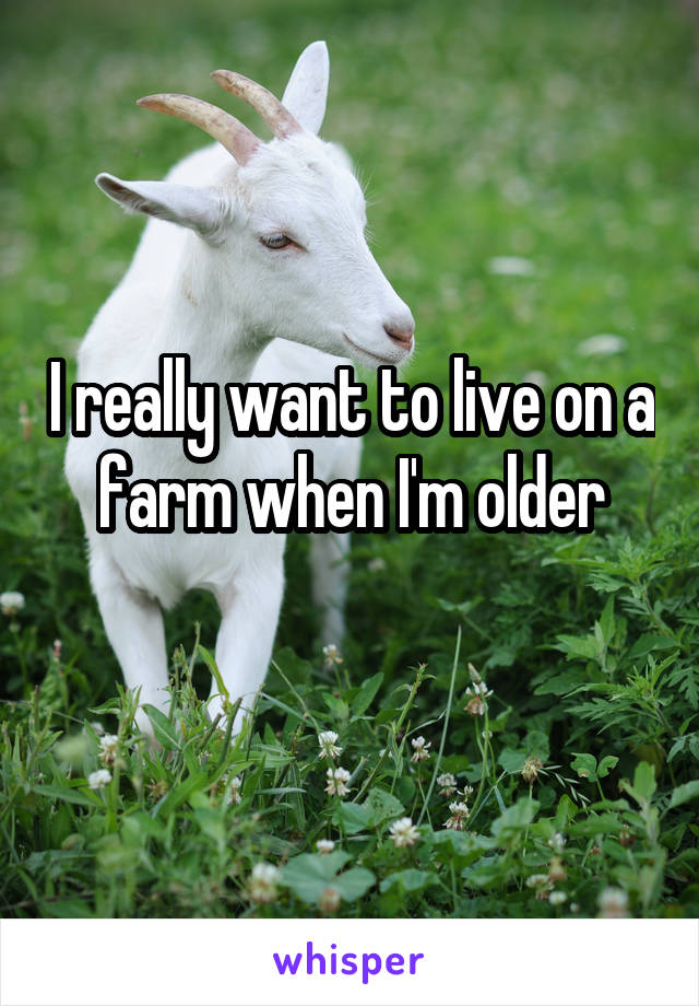 I really want to live on a farm when I'm older
