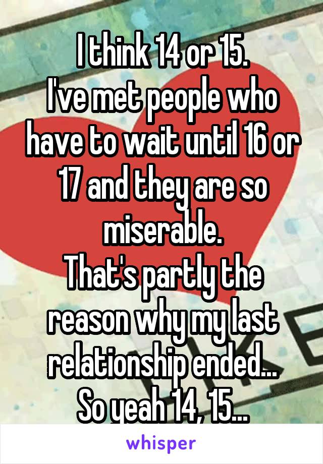 I think 14 or 15.
I've met people who have to wait until 16 or 17 and they are so miserable.
That's partly the reason why my last relationship ended...
So yeah 14, 15...
