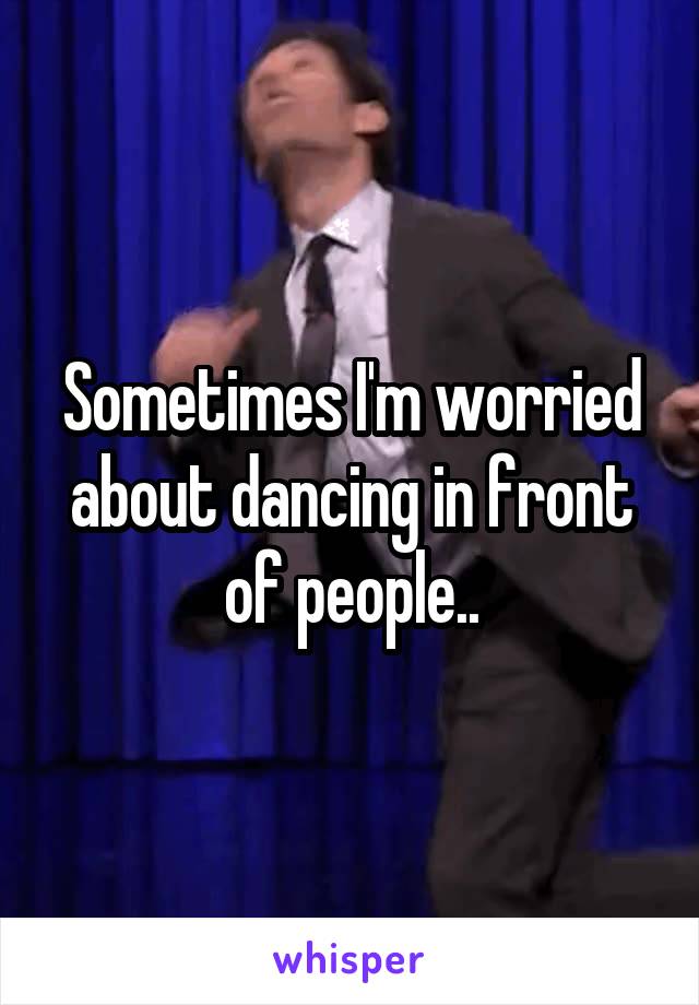 Sometimes I'm worried about dancing in front of people..